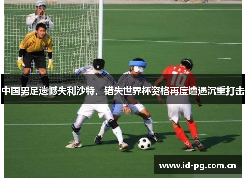 中国男足遗憾失利沙特，错失世界杯资格再度遭遇沉重打击