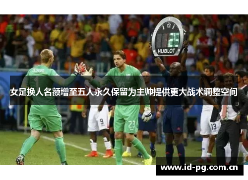 女足换人名额增至五人永久保留为主帅提供更大战术调整空间